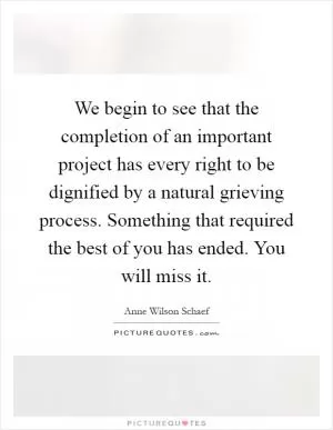 We begin to see that the completion of an important project has every right to be dignified by a natural grieving process. Something that required the best of you has ended. You will miss it Picture Quote #1