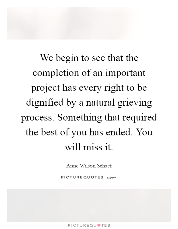 We begin to see that the completion of an important project has every right to be dignified by a natural grieving process. Something that required the best of you has ended. You will miss it Picture Quote #1