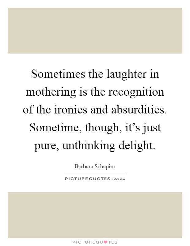 Sometimes the laughter in mothering is the recognition of the ironies and absurdities. Sometime, though, it's just pure, unthinking delight Picture Quote #1