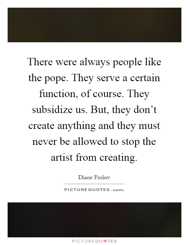 There were always people like the pope. They serve a certain function, of course. They subsidize us. But, they don't create anything and they must never be allowed to stop the artist from creating Picture Quote #1