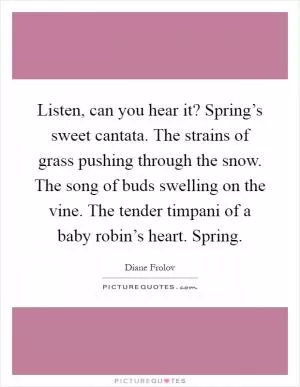 Listen, can you hear it? Spring’s sweet cantata. The strains of grass pushing through the snow. The song of buds swelling on the vine. The tender timpani of a baby robin’s heart. Spring Picture Quote #1