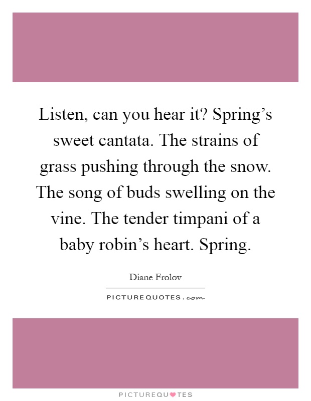 Listen, can you hear it? Spring's sweet cantata. The strains of grass pushing through the snow. The song of buds swelling on the vine. The tender timpani of a baby robin's heart. Spring Picture Quote #1