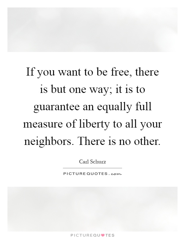 If you want to be free, there is but one way; it is to guarantee an equally full measure of liberty to all your neighbors. There is no other Picture Quote #1