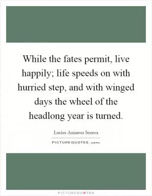 While the fates permit, live happily; life speeds on with hurried step, and with winged days the wheel of the headlong year is turned Picture Quote #1