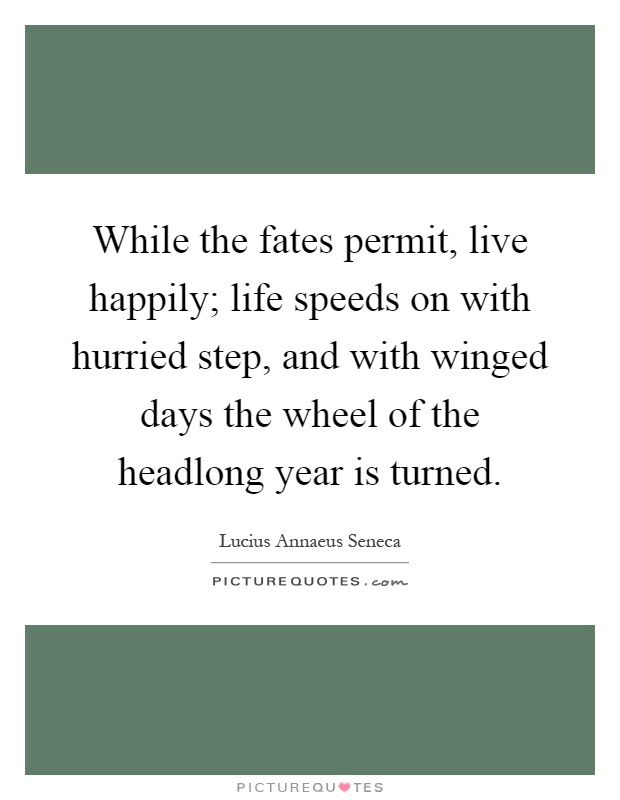 While the fates permit, live happily; life speeds on with hurried step, and with winged days the wheel of the headlong year is turned Picture Quote #1
