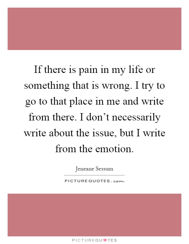 If there is pain in my life or something that is wrong. I try to go to that place in me and write from there. I don't necessarily write about the issue, but I write from the emotion Picture Quote #1