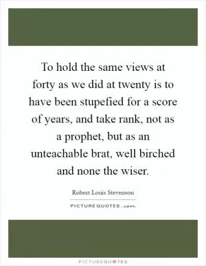 To hold the same views at forty as we did at twenty is to have been stupefied for a score of years, and take rank, not as a prophet, but as an unteachable brat, well birched and none the wiser Picture Quote #1