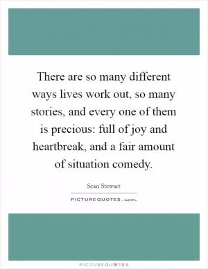 There are so many different ways lives work out, so many stories, and every one of them is precious: full of joy and heartbreak, and a fair amount of situation comedy Picture Quote #1
