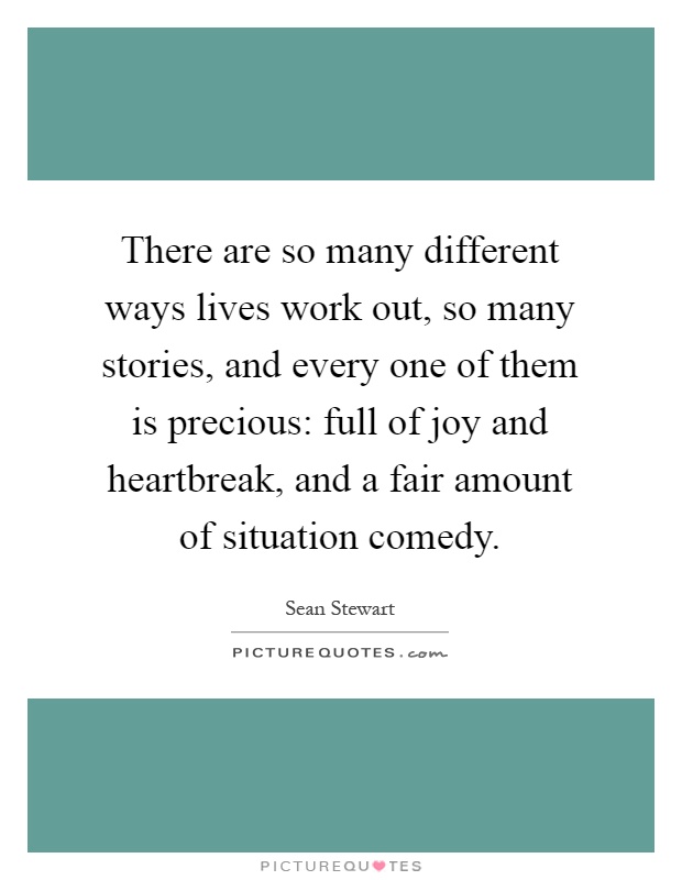 There are so many different ways lives work out, so many stories, and every one of them is precious: full of joy and heartbreak, and a fair amount of situation comedy Picture Quote #1