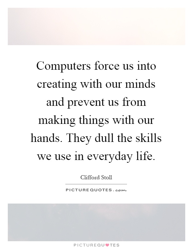 Computers force us into creating with our minds and prevent us from making things with our hands. They dull the skills we use in everyday life Picture Quote #1