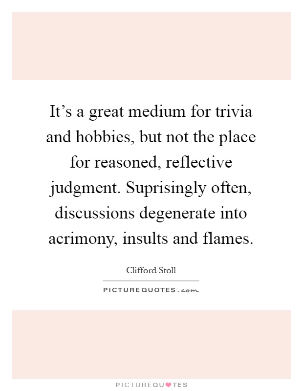 It's a great medium for trivia and hobbies, but not the place for reasoned, reflective judgment. Suprisingly often, discussions degenerate into acrimony, insults and flames Picture Quote #1