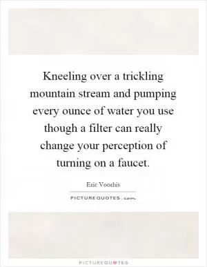Kneeling over a trickling mountain stream and pumping every ounce of water you use though a filter can really change your perception of turning on a faucet Picture Quote #1