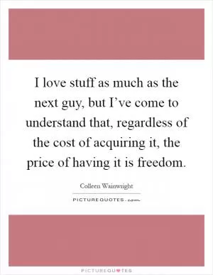 I love stuff as much as the next guy, but I’ve come to understand that, regardless of the cost of acquiring it, the price of having it is freedom Picture Quote #1