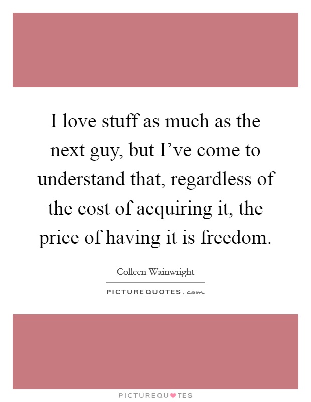 I love stuff as much as the next guy, but I've come to understand that, regardless of the cost of acquiring it, the price of having it is freedom Picture Quote #1