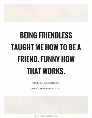 Being friendless taught me how to be a friend. Funny how that works Picture Quote #1