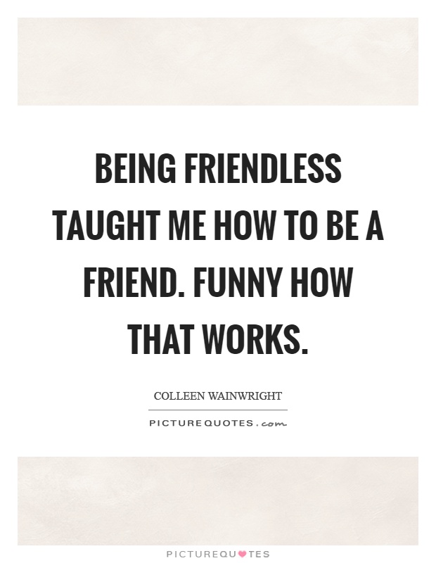 Being friendless taught me how to be a friend. Funny how that works Picture Quote #1