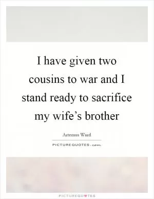 I have given two cousins to war and I stand ready to sacrifice my wife’s brother Picture Quote #1