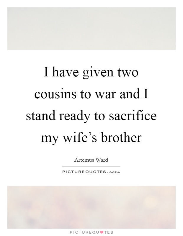 I have given two cousins to war and I stand ready to sacrifice my wife's brother Picture Quote #1