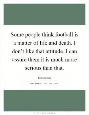 Some people think football is a matter of life and death. I don’t like that attitude. I can assure them it is much more serious than that Picture Quote #1