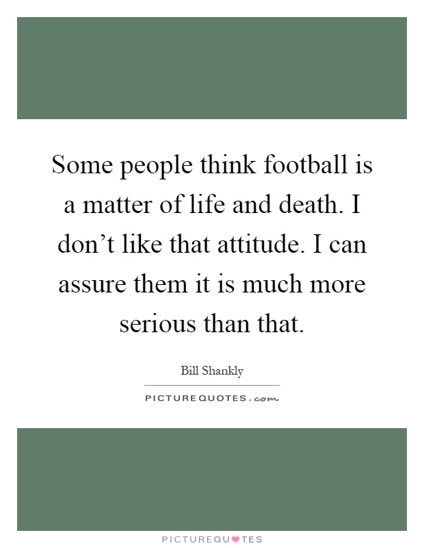 Some people think football is a matter of life and death. I don't like that attitude. I can assure them it is much more serious than that Picture Quote #1