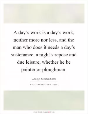 A day’s work is a day’s work, neither more nor less, and the man who does it needs a day’s sustenance, a night’s repose and due leisure, whether he be painter or ploughman Picture Quote #1