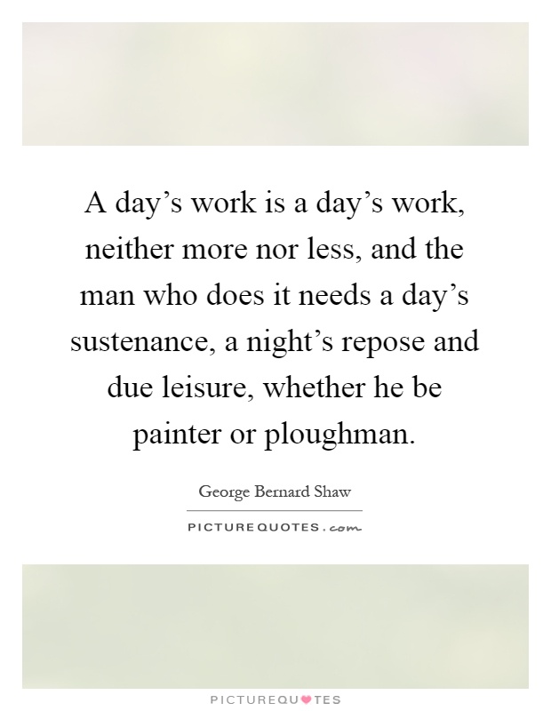 A day's work is a day's work, neither more nor less, and the man who does it needs a day's sustenance, a night's repose and due leisure, whether he be painter or ploughman Picture Quote #1