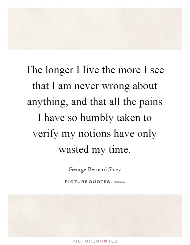 The longer I live the more I see that I am never wrong about anything, and that all the pains I have so humbly taken to verify my notions have only wasted my time Picture Quote #1