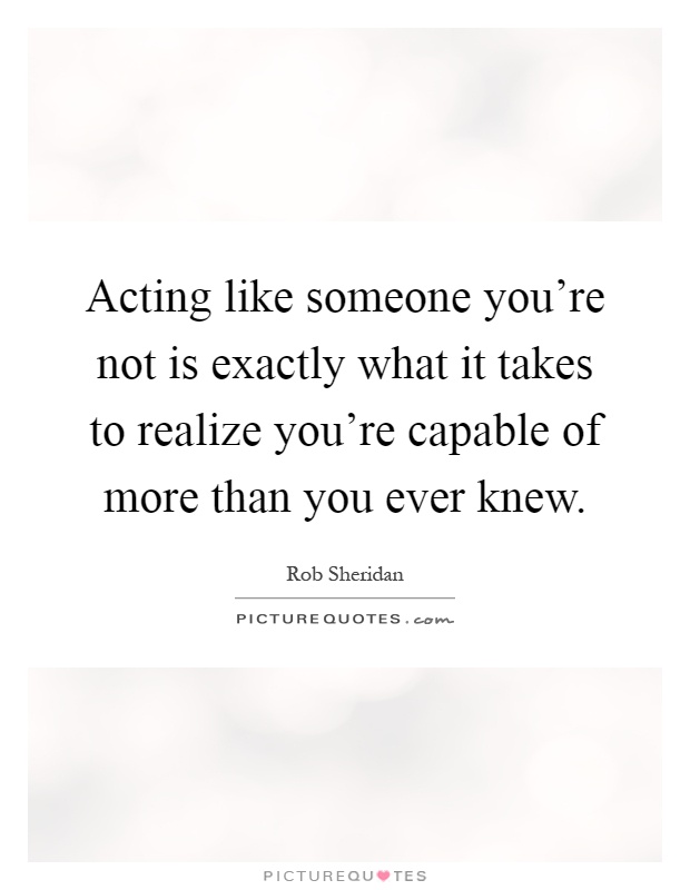 Acting like someone you're not is exactly what it takes to realize you're capable of more than you ever knew Picture Quote #1