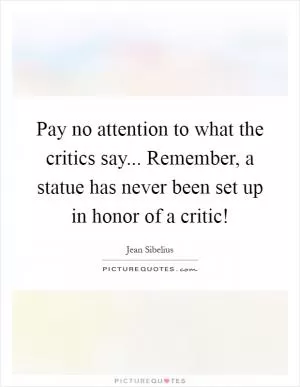 Pay no attention to what the critics say... Remember, a statue has never been set up in honor of a critic! Picture Quote #1