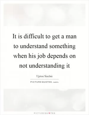 It is difficult to get a man to understand something when his job depends on not understanding it Picture Quote #1