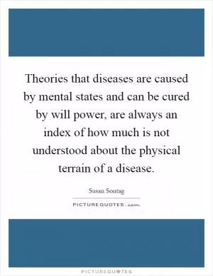 Theories that diseases are caused by mental states and can be cured by will power, are always an index of how much is not understood about the physical terrain of a disease Picture Quote #1