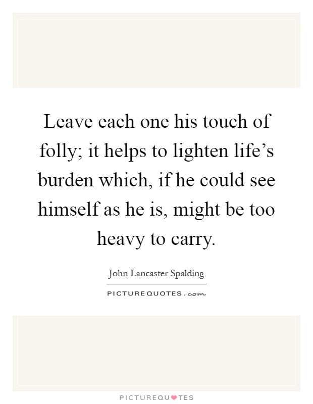 Leave each one his touch of folly; it helps to lighten life's burden which, if he could see himself as he is, might be too heavy to carry Picture Quote #1