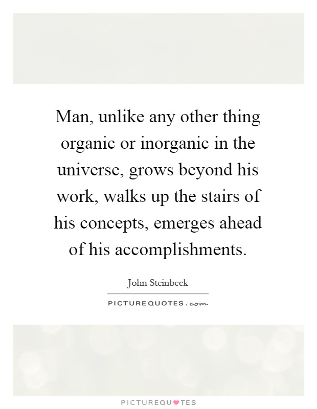 Man, unlike any other thing organic or inorganic in the universe, grows beyond his work, walks up the stairs of his concepts, emerges ahead of his accomplishments Picture Quote #1