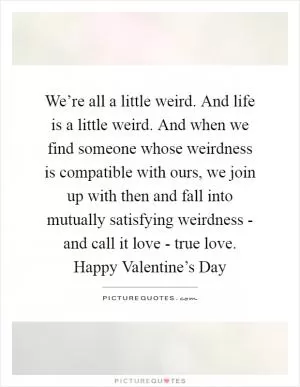 We’re all a little weird. And life is a little weird. And when we find someone whose weirdness is compatible with ours, we join up with then and fall into mutually satisfying weirdness - and call it love - true love. Happy Valentine’s Day Picture Quote #1