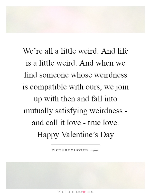 We're all a little weird. And life is a little weird. And when we find someone whose weirdness is compatible with ours, we join up with then and fall into mutually satisfying weirdness - and call it love - true love. Happy Valentine's Day Picture Quote #1