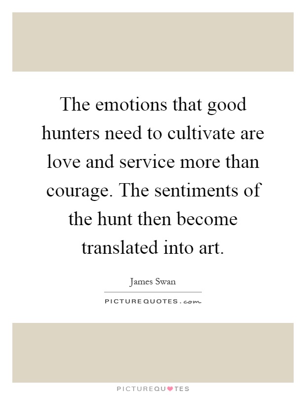 The emotions that good hunters need to cultivate are love and service more than courage. The sentiments of the hunt then become translated into art Picture Quote #1