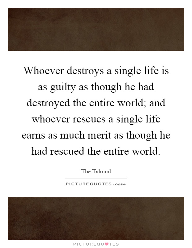 Whoever destroys a single life is as guilty as though he had destroyed the entire world; and whoever rescues a single life earns as much merit as though he had rescued the entire world Picture Quote #1