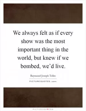 We always felt as if every show was the most important thing in the world, but knew if we bombed, we’d live Picture Quote #1