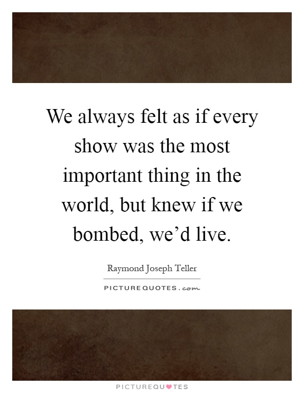 We always felt as if every show was the most important thing in the world, but knew if we bombed, we'd live Picture Quote #1