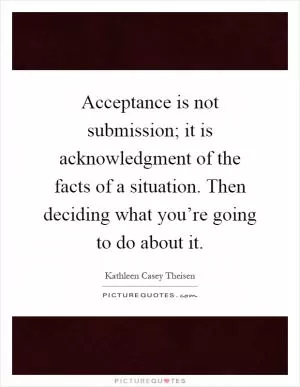Acceptance is not submission; it is acknowledgment of the facts of a situation. Then deciding what you’re going to do about it Picture Quote #1