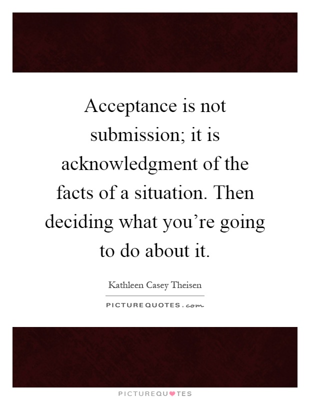 Acceptance is not submission; it is acknowledgment of the facts of a situation. Then deciding what you're going to do about it Picture Quote #1