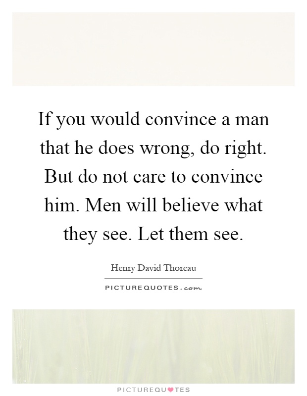 If you would convince a man that he does wrong, do right. But do not care to convince him. Men will believe what they see. Let them see Picture Quote #1