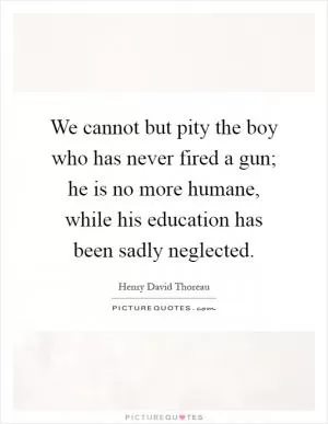 We cannot but pity the boy who has never fired a gun; he is no more humane, while his education has been sadly neglected Picture Quote #1