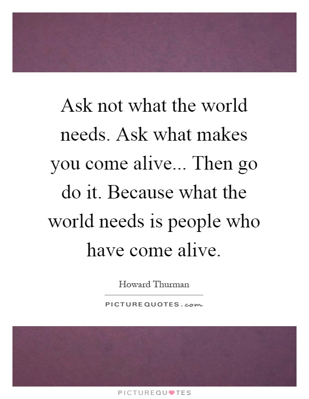 Ask not what the world needs. Ask what makes you come alive... Then go do it. Because what the world needs is people who have come alive Picture Quote #1
