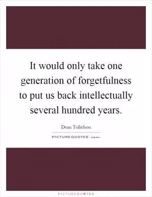 It would only take one generation of forgetfulness to put us back intellectually several hundred years Picture Quote #1