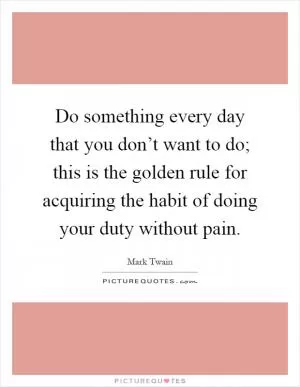 Do something every day that you don’t want to do; this is the golden rule for acquiring the habit of doing your duty without pain Picture Quote #1