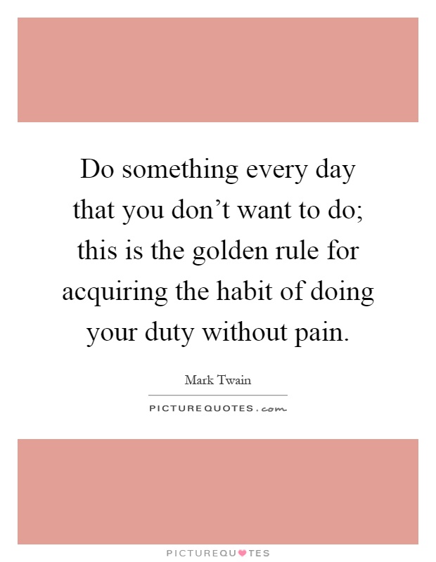 Do something every day that you don't want to do; this is the golden rule for acquiring the habit of doing your duty without pain Picture Quote #1