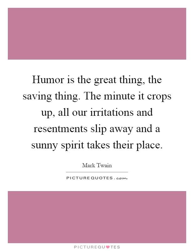 Humor is the great thing, the saving thing. The minute it crops up, all our irritations and resentments slip away and a sunny spirit takes their place Picture Quote #1