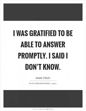 I was gratified to be able to answer promptly. I said I don’t know Picture Quote #1
