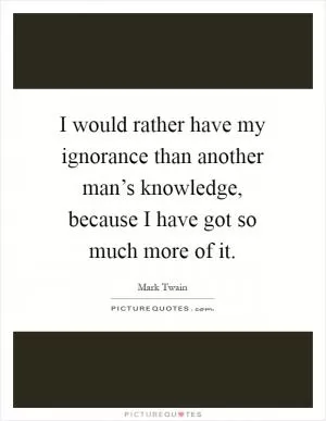 I would rather have my ignorance than another man’s knowledge, because I have got so much more of it Picture Quote #1